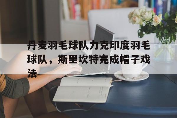 开云体育app-关于丹麦羽毛球队力克印度羽毛球队，斯里坎特完成帽子戏法的信息